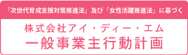 「次世代育成支援対策推進法」及び「女性活躍推進法」に基づく 株式会社アイ・ディー・エム 一般事業主行動計画