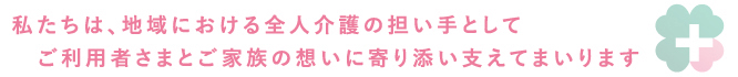 私たちは、地域における全人介護の担い手としてご利用者さまとご家族の想いに寄り添い支えてまいります。