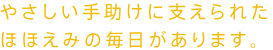 やさしい手助けに支えられた、ほほえみの毎日があります。