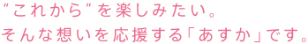 これからを楽しみたい。そんな想いを応援する「あすか」です。