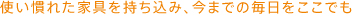 使い慣れた家具を持ち込み、今までの毎日をここでも。