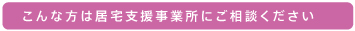 こんな方は居宅支援事業所にご相談ください