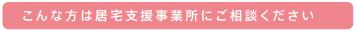 こんな方は居宅支援事業所にご相談ください