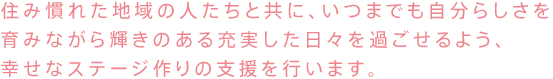 住み慣れた地域の人たちと共に、いつまでも自分らしさを
育みながら輝きのある充実した日々を過ごせるよう、
幸せなステージ作りの支援を行います。